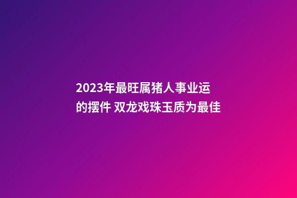 2023年最旺属猪人事业运的摆件 双龙戏珠玉质为最佳